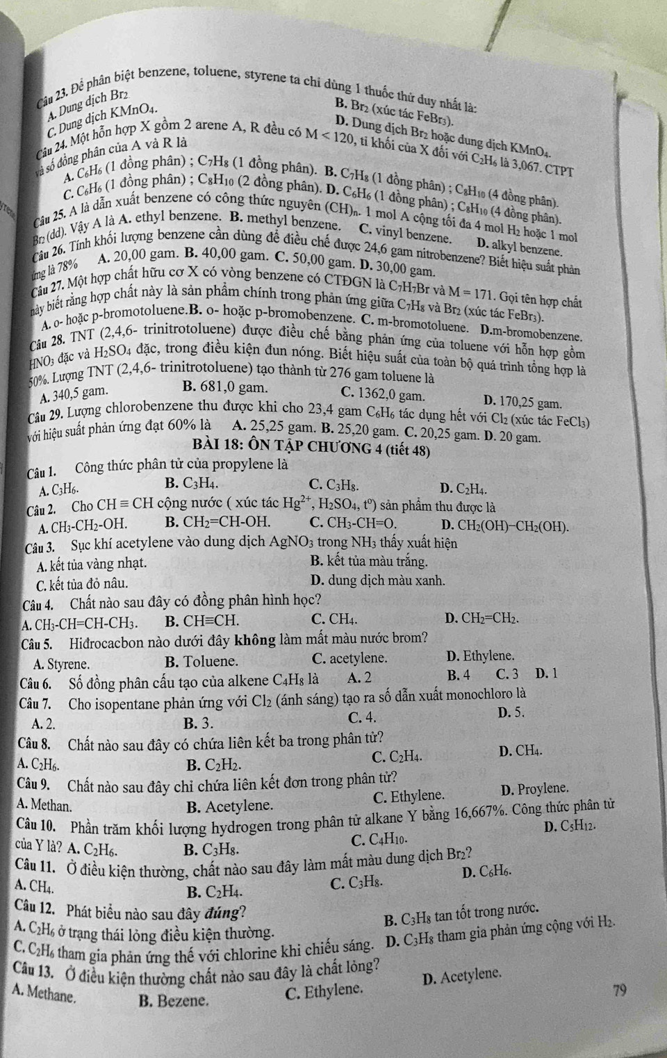 Để phân biệt benzene, toluene, styrene ta chỉ dùng 1 thuốc thử duy nhất là:
A. Dung dịch Brz
C. Dung dịch KMnO₄.
B. Br₂ (xúc tác FeBr₃).
D. Dung dịch Br² hoặc dung dịch KMnO4.
Câu 24. Một hỗn hợp X gồm 2 arene A, R đều có M<120</tex> , ti khối của X đối với C₂H₆ là 3,067. CTPT
và số đồng phân của A và R là
A. C₆H₆ (1 đồng phân) ; C₇H₈ (1 đồng phân). B. C₇H₈ (1 đồng phân) ; C₈H₁₀ (4 đồng phân).
C, C₆H₆ (1 đồng phân) ; C₈H₁₀ (2 đồng phân). D. C₆H₆ (1 đồng phân) ; C₆H₁₀ (4 đồng phân).
Câu 25. A là dẫn xuất benzene có công thức nguyên (CH). 1 mol A cộng tối đa 4 mol H₂ hoặc 1 mol
Br (dd). Vậy A là A. ethyl benzene. B. methyl benzene. C. vinyl benzene. D. alkyl benzene.
Câu 26. Tính khối lượng benzene cần dùng để điều chế được 24,6 gam nitrobenzene? Biết hiệu suất phản
g  7 8%
A. 20,00 gam. B. 40,00 gam. C. 50,00 gam. D. 30,00 gam
Câu 27. Một hợp chất hữu cơ X có vòng benzene có CTĐGN là C7H₇Br và M=171. Gọi tên hợp chất
này biết rằng hợp chất này là sản phẩm chính trong phản ứng giữa C7H₈ và Br2 (xúc tác FeBr3).
A. o- hoặc p-bromotoluene.B. o- hoặc p-bromobenzene. C. m-bromotoluene. D.m-bromobenzene.
Câu 28. TNT (2,4,6- trinitrotoluene) được điều chế bằng phản ứng của toluene với hỗn hợp gồm
+NO_3 đặc và H_2SO. 4 đặc, trong điều kiện đun nóng. Biết hiệu suất của toàn bộ quá trình tổng hợp là
50%. Lượng TNT (2,4,6- trinitrotoluene) tạo thành từ 276 gam toluene là
B. 681,0 gam.
A. 340,5 gam. C. 1362,0 gam. D. 170,25 gam.
Câu 29. Lượng chlorobenzene thu được khi cho 23,4 gam C₆H₆ tác dụng hết với Cl₂ (xúc tác FeCl₃)
hới hiệu suất phản ứng đạt 60% là A. 25,25 gam. B. 25,20 gam. C. 20,25 gam. D. 20 gam.
BÀI 18: ÔN TẠP CHƯƠNG 4 (tiết 48)
Câu 1. Công thức phân tử của propylene là
B. C_3H_4. C. C_3H_8.
A. C3H6. D. C2H4.
Câu 2. Cho CHequiv CH cộng nước ( xúc tác Hg^(2+). H_2SO_4,t^0) )  sản phẩm thu được là
A CH_3-CH_2-OH. B. CH_2=CH-OH. C. CH_3-CH=O. D. CH_2(OH)-CH_2(OH).
Câu 3. Sục khí acetylene vào dung dịch AgNO_3 3 trong NH3 thấy xuất hiện
A. kết tủa vàng nhạt.
B. kết tủa màu trắng.
C. kết tủa đỏ nâu. D. dung dịch màu xanh.
Câu 4. Chất nào sau đây có đồng phân hình học?
A CH_3-CH=CH-CH_3. B. CHequiv CH. C. CH4. D. CH_2=CH_2.
Câu 5. Hiđrocacbon nào dưới đây không làm mất màu nước brom?
A. Styrene. B. Toluene. C. acetylene. D. Ethylene.
Câu 6. Số đồng phân cấu tạo của alkene C4Hş là A. 2 B. 4 C. 3 D. 1
Câu 7. Cho isopentane phản ứng với Cl₂ (ánh sáng) tạo ra số dẫn xuất monochloro là
A. 2. B. 3. C. 4.
D. 5.
Câu 8. Chất nào sau đây có chứa liên kết ba trong phân tử?
A. C2H6. B. C₂H₂. C. C₂H₄.
D. CH4.
Câu 9. Chất nào sau đây chỉ chứa liên kết đơn trong phân tử?
A. Methan. B. Acetylene.
C. Ethylene. D. Proylene.
Câu 10. Phần trăm khối lượng hydrogen trong phân tử alkane Y bằng 16,667%. Công thức phân tử
của Y là? A. C₂H₆. B. C₃H₈.
C. C4H10. D. C₅H₁2.
Câu 11. Ở điều kiện thường, chất nào sau đây làm mất màu dung dịch Br₂?
A. CH4.
B. C_2H_4 C. C₃H₈. D. C₆H6.
Câu 12. Phát biểu nào sau đây đúng?
B. C3H₈ tan tốt trong nước.
A. C2H6 ở trạng thái lỏng điều kiện thường.
C. C₂H tham gia phản ứng thế với chlorine khi chiếu sáng. D. C3H3 tham gia phản ứng cộng với H₂.
Câu 13. Ở điều kiện thường chất nào sau đây là chất lỏng?
A. Methane. B. Bezene.
C. Ethylene. D. Acetylene.
79