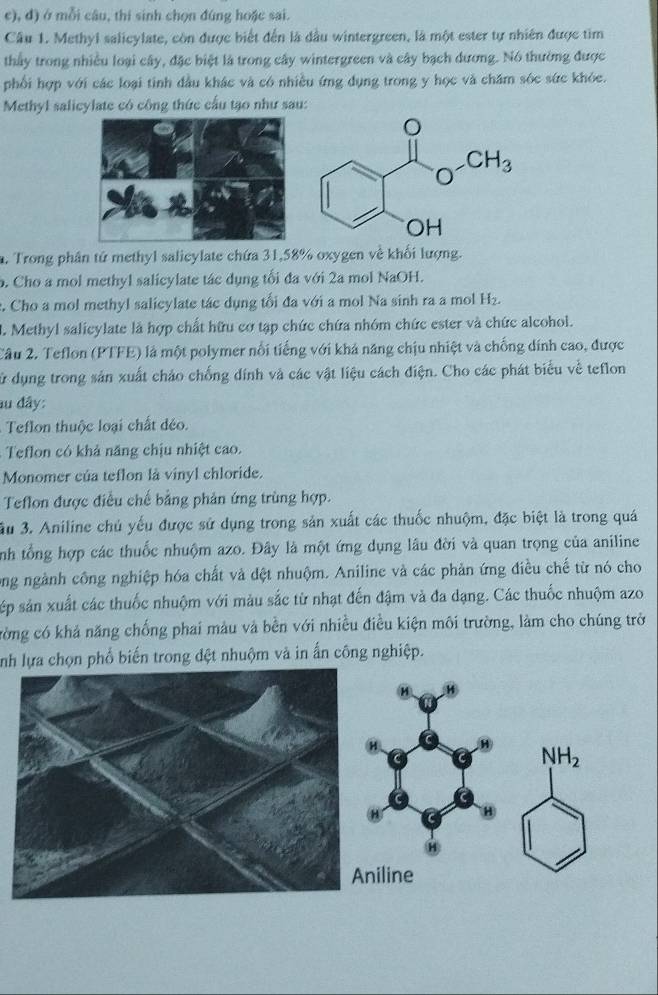 đ) ở mỗi câu, thí sinh chọn đúng hoặc sai.
Câu 1. Methyl salicylate, còn được biết đến là dầu wintergreen, là một ester tự nhiên được tìm
thấy trong nhiều loại cây, đặc biệt là trong cây wintergreen và cây bạch dương. Nó thường được
phối hợp với các loại tinh đầu khác và có nhiều ứng dụng trong y học và chăm sóc sức khóc.
Methyl salicylate có công thức cấu tạo như sau:
. Trong phân tử methyl salicylate chứa 31,58% oxygen về khối lượng.
o. Cho a mol methyl salicylate tác dụng tối đa với 2a mol NaOH.
c. Cho a mol methyl salicylate tác dụng tối đa với a mol Na sinh ra a mol H₂.
2. Methyl salicylate là hợp chất hữu cơ tạp chức chứa nhóm chức ester và chức alcohol.
Câu 2. Teflon (PTFE) là một polymer nổi tiếng với khá năng chịu nhiệt và chống dính cao, được
sử dụng trong sản xuất cháo chống dính và các vật liệu cách điện. Cho các phát biểu về teflon
au đây:
Teflon thuộc loại chất déo.
Teflon có khả năng chịu nhiệt cao.
Monomer của teflon là vinyl chloride.
Teflon được điều chế bằng phản ứng trùng hợp.
3u 3. Aniline chủ yếu được sử dụng trong sản xuất các thuốc nhuộm, đặc biệt là trong quá
nh tổng hợp các thuốc nhuộm azo. Đây là một ứng dụng lâu đời và quan trọng của aniline
ông ngành công nghiệp hóa chất và đệt nhuộm. Aniline và các phản ứng điều chế từ nó cho
sép sản xuất các thuốc nhuộm với màu sắc từ nhạt đến đậm và đa dạng. Các thuốc nhuộm azo
cờng có khả năng chống phai màu và bền với nhiều điều kiện môi trường, làm cho chúng trở
nh lựa chọn phổ biến trong đệt nhuộm và in ấn công nghiệp.