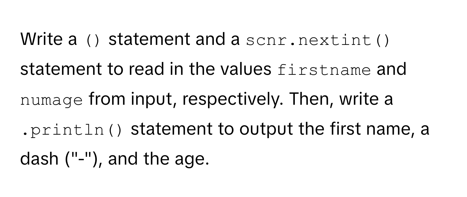 Write a `()` statement and a `scnr.nextint()` statement to read in the values `firstname` and `numage` from input, respectively. Then, write a `.println()` statement to output the first name, a dash ("-"), and the age.