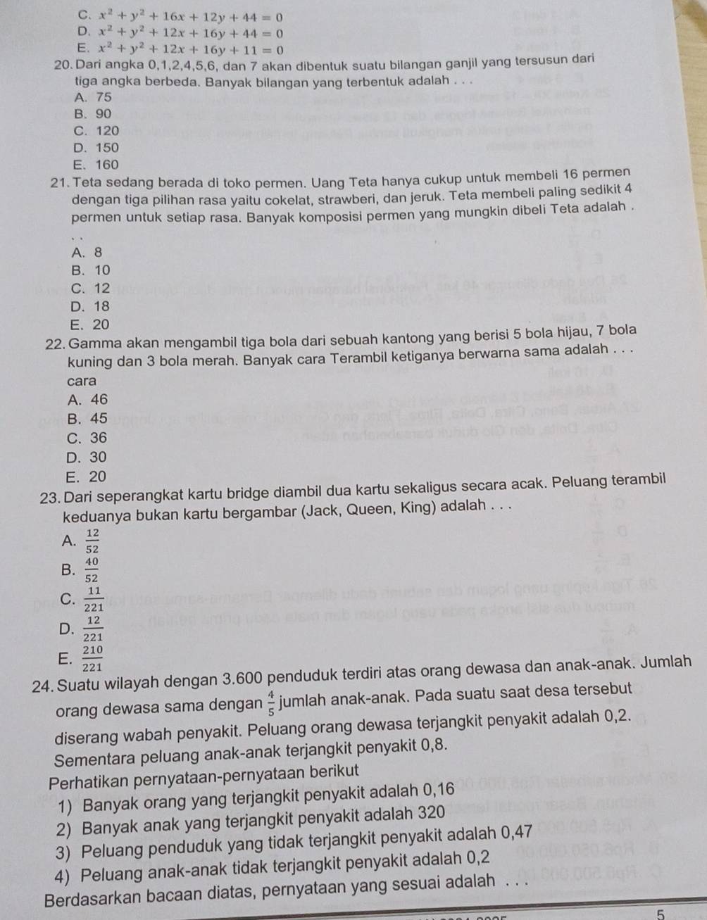 C. x^2+y^2+16x+12y+44=0
D. x^2+y^2+12x+16y+44=0
E. x^2+y^2+12x+16y+11=0
20. Dari angka 0,1,2,4,5,6, dan 7 akan dibentuk suatu bilangan ganjil yang tersusun dari
tiga angka berbeda. Banyak bilangan yang terbentuk adalah . . .
A. 75
B. 90
C. 120
D. 150
E. 160
21. Teta sedang berada di toko permen. Uang Teta hanya cukup untuk membeli 16 permen
dengan tiga pilihan rasa yaitu cokelat, strawberi, dan jeruk. Teta membeli paling sedikit 4
permen untuk setiap rasa. Banyak komposisi permen yang mungkin dibeli Teta adalah .
A. 8
B. 10
C. 12
D. 18
E. 20
22. Gamma akan mengambil tiga bola dari sebuah kantong yang berisi 5 bola hijau, 7 bola
kuning dan 3 bola merah. Banyak cara Terambil ketiganya berwarna sama adalah . . .
cara
A. 46
B. 45
C. 36
D. 30
E. 20
23. Dari seperangkat kartu bridge diambil dua kartu sekaligus secara acak. Peluang terambil
keduanya bukan kartu bergambar (Jack, Queen, King) adalah . . .
A.  12/52 
B.  40/52 
C.  11/221 
D.  12/221 
E.  210/221 
24. Suatu wilayah dengan 3.600 penduduk terdiri atas orang dewasa dan anak-anak. Jumlah
orang dewasa sama dengan  4/5  jumlah anak-anak. Pada suatu saat desa tersebut
diserang wabah penyakit. Peluang orang dewasa terjangkit penyakit adalah 0,2.
Sementara peluang anak-anak terjangkit penyakit 0,8.
Perhatikan pernyataan-pernyataan berikut
1) Banyak orang yang terjangkit penyakit adalah 0,16
2) Banyak anak yang terjangkit penyakit adalah 320
3) Peluang penduduk yang tidak terjangkit penyakit adalah 0,47
4) Peluang anak-anak tidak terjangkit penyakit adalah 0,2
Berdasarkan bacaan diatas, pernyataan yang sesuai adalah . . .
5