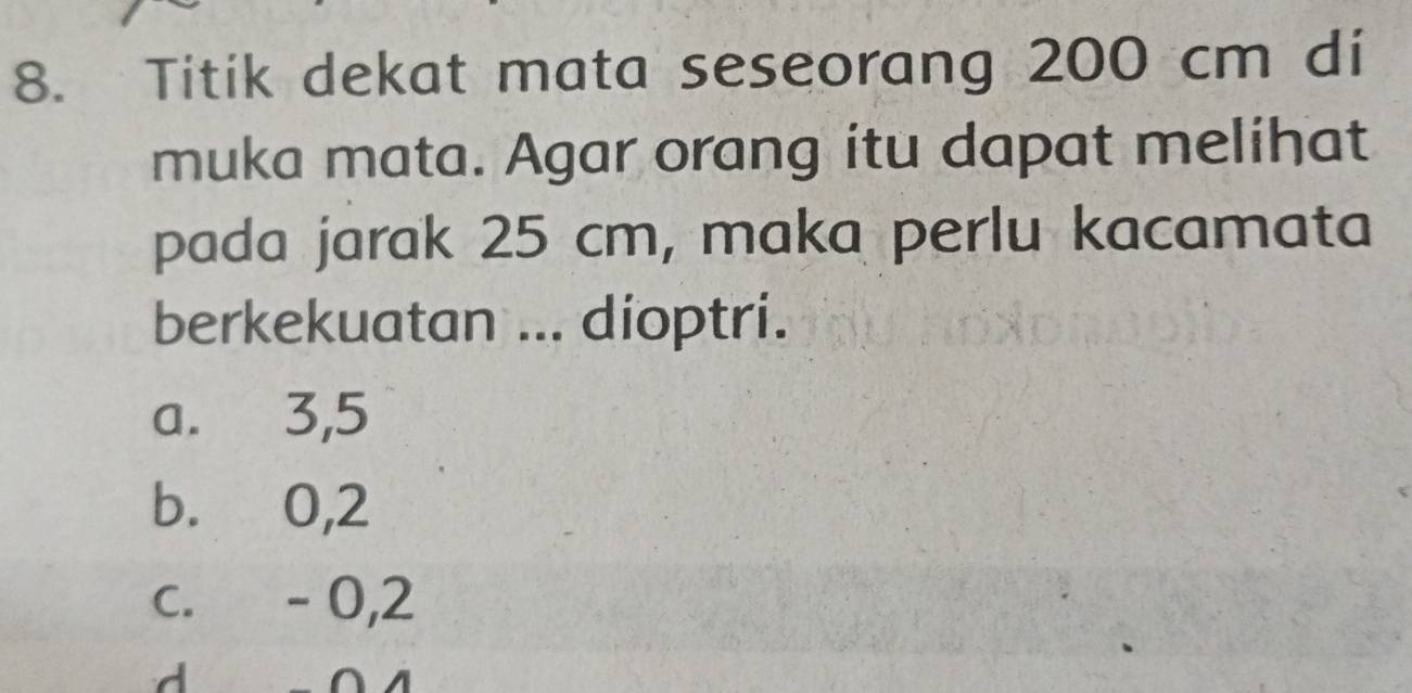 Titik dekat mata seseorang 200 cm di
muka mata. Agar orang itu dapat melihat
pada jarak 25 cm, maka perlu kacamata
berkekuatan ... dioptri.
a. 3, 5
b. 0,2
c. - 0,2