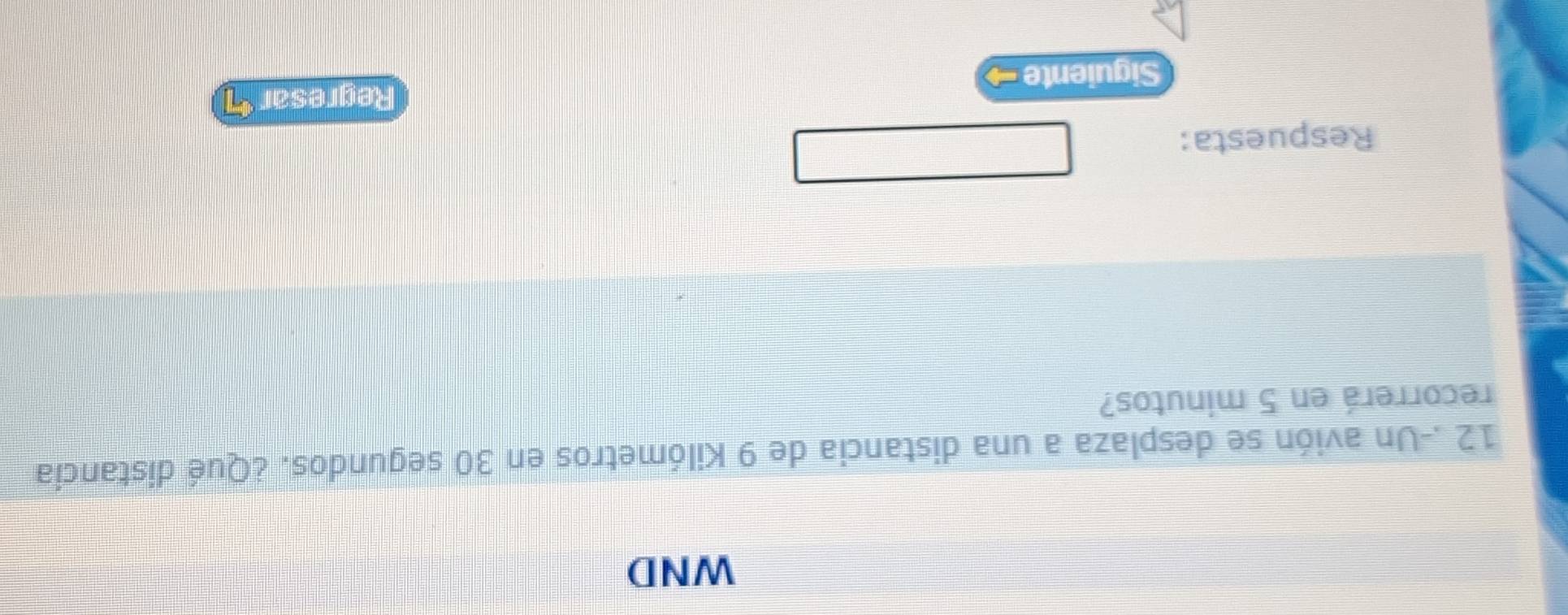 WND 
12 .-Un avión se desplaza a una distancia de 9 Kilómetros en 30 segundos. ¿Qué distancia 
recorrerá en 5 minutos? 
Respuesta: 
Regresar 
Siguiente →