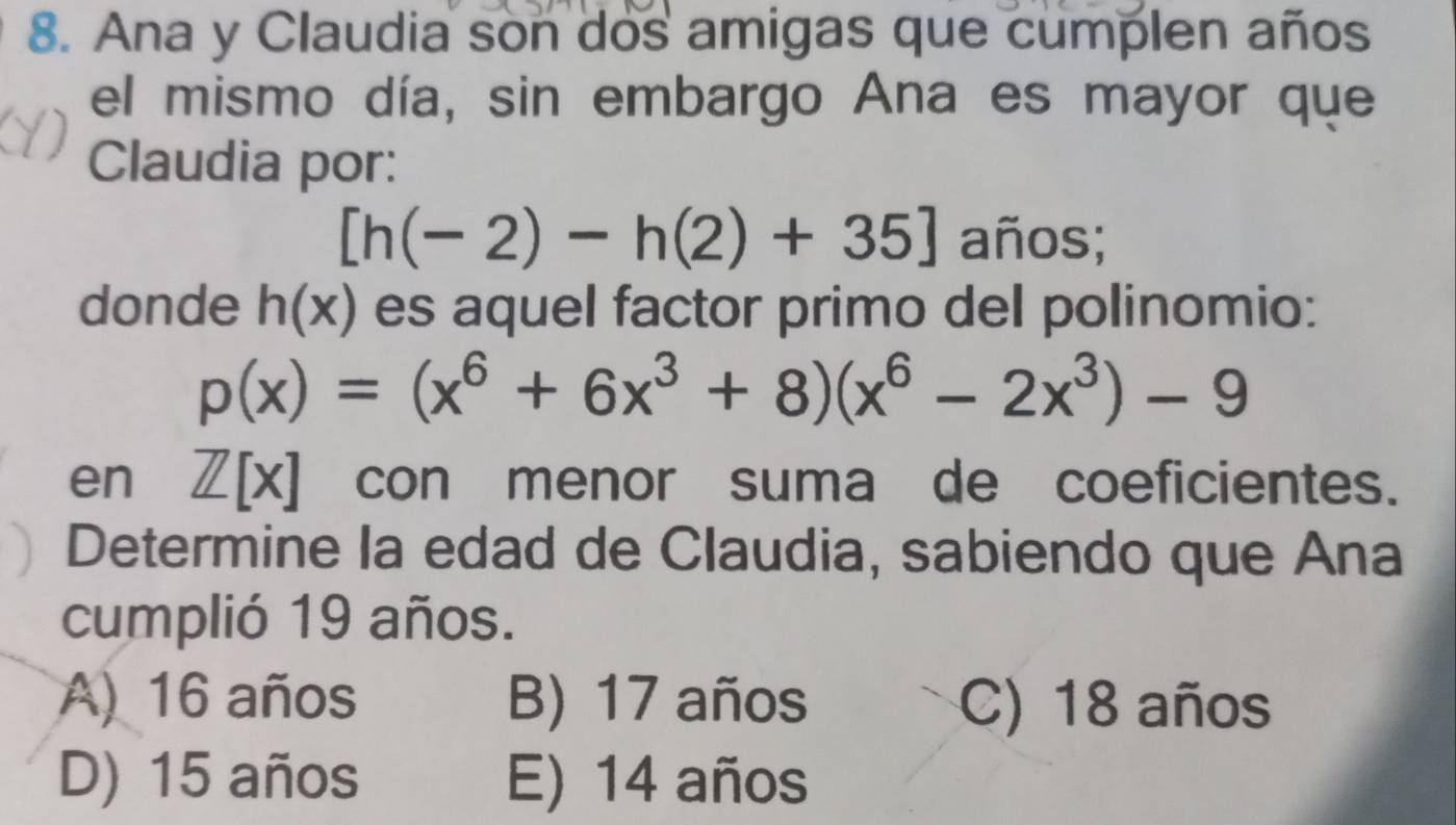 Ana y Claudia son dos amigas que cumplen años
el mismo día, sin embargo Ana es mayor que
Claudia por:
[h(-2)-h(2)+35] años;
donde h(x) es aquel factor primo del polinomio:
p(x)=(x^6+6x^3+8)(x^6-2x^3)-9
en Z[x] con menor suma de coeficientes.
Determine la edad de Claudia, sabiendo que Ana
cumplió 19 años.
A) 16 años B) 17 años C) 18 años
D) 15 años E) 14 años