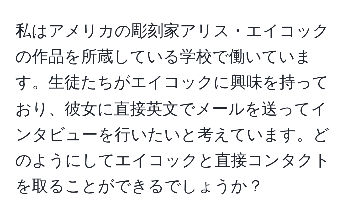 私はアメリカの彫刻家アリス・エイコックの作品を所蔵している学校で働いています。生徒たちがエイコックに興味を持っており、彼女に直接英文でメールを送ってインタビューを行いたいと考えています。どのようにしてエイコックと直接コンタクトを取ることができるでしょうか？