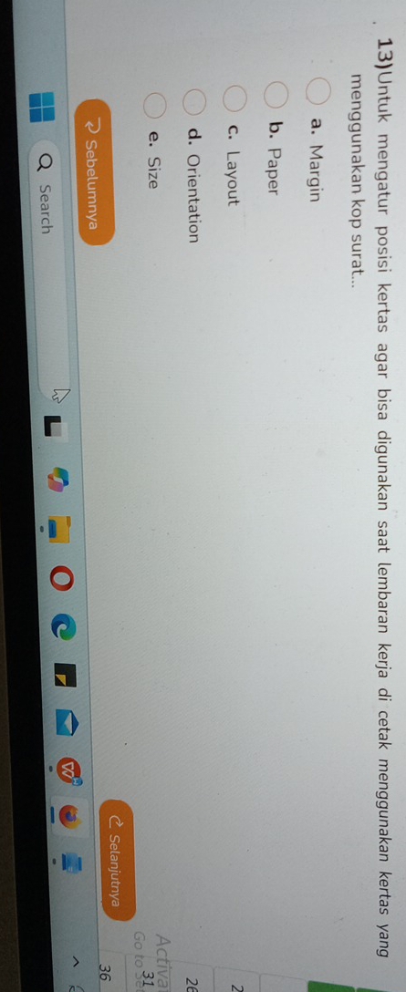 13)Untuk mengatur posisi kertas agar bisa digunakan saat lembaran kerja di cetak menggunakan kertas yang 
menggunakan kop surat... 
a. Margin 
b. Paper 
c. Layout 
2 
d. Orientation 26
e. Size 
Activa 
Go to 3
Selanjutnya 
Sebelumnya 36
Search