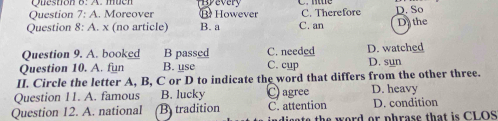 A . mucn Byevery C. lttle
Question 7:A . Moreover ⑬ However C. Therefore D. So
Question 8:A . x (no article) B. a C. an D the
Question 9. A. booked B passed C. needed D. watched
Question 10. A. fun B. use C. cup D. sun
II. Circle the letter A, B, C or D to indicate the word that differs from the other three.
Question 11. A. famous B. lucky ○ agree
D. heavy
Question 12. A. national B tradition C. attention D. condition
at th e word or phrase that is CLOS