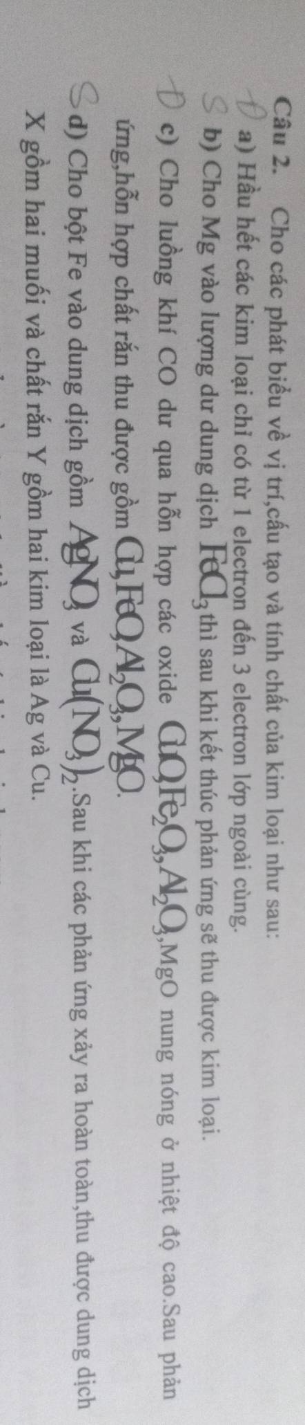 Cho các phát biểu về vị trí,cấu tạo và tính chất của kim loại như sau: 
a) Hầu hết các kim loại chỉ có từ 1 electron đến 3 electron lớp ngoài cùng. 
b) Cho Mg vào lượng dư dung dịch FeC_3 thì sau khi kết thúc phản ứng sẽ thu được kim loại. 
c) Cho luồng khí CO dư qua hỗn hợp các oxide CuO_3Fe_2O_3, Al_2O_3;,MgO nung nóng ở nhiệt độ cao.Sau phản 
ứng,hỗn hợp chất rắn thu được gồm (i) FQ Al_2O_3, MgO. 
d) Cho bột Fe vào dung dịch gồm AgNO_3 và Cu(NO_3)_2.Sau khi các phản ứng xảy ra hoàn toàn,thu được dung dịch
X gồm hai muối và chất rắn Y gồm hai kim loại là Ag và Cu.