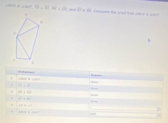 ∠ RUV≌ ∠ SUT, overline TU⊥ overline ST, overline RV⊥ overline UV , and overline ST≌ overline RV. Compiete the proof that △ RUV≌ △ SUT. 
Statement Reason 
1 ∠ RUV≌ ∠ SUT Given 
2 overline TU⊥ overline ST
Given 
3 overline RV⊥ overline UV
Given 
4 overline ST≌ overline RV
Given 
5 ∠ V≌ ∠ T
v
6 △ RUV≌ △ SUT AAS