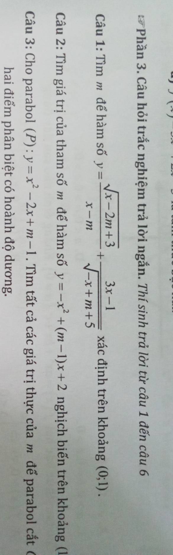 Phần 3. Câu hỏi trắc nghiệm trả lời ngắn. Thí sinh trả lời từ câu 1 đến câu 6 
Câu 1: Tìm m để hàm số y= (sqrt(x-2m+3))/x-m + (3x-1)/sqrt(-x+m+5)  xác định trên khoảng (0;1). 
Câu 2: Tìm giá trị của tham số m để hàm số y=-x^2+(m-1)x+2 nghịch biến trên khoảng (1 
Câu 3: Cho parabol (P): y=x^2-2x+m-1. Tìm tất cả các giá trị thực của m để parabol cắt ( 
hai điểm phân biệt có hoành độ dương.