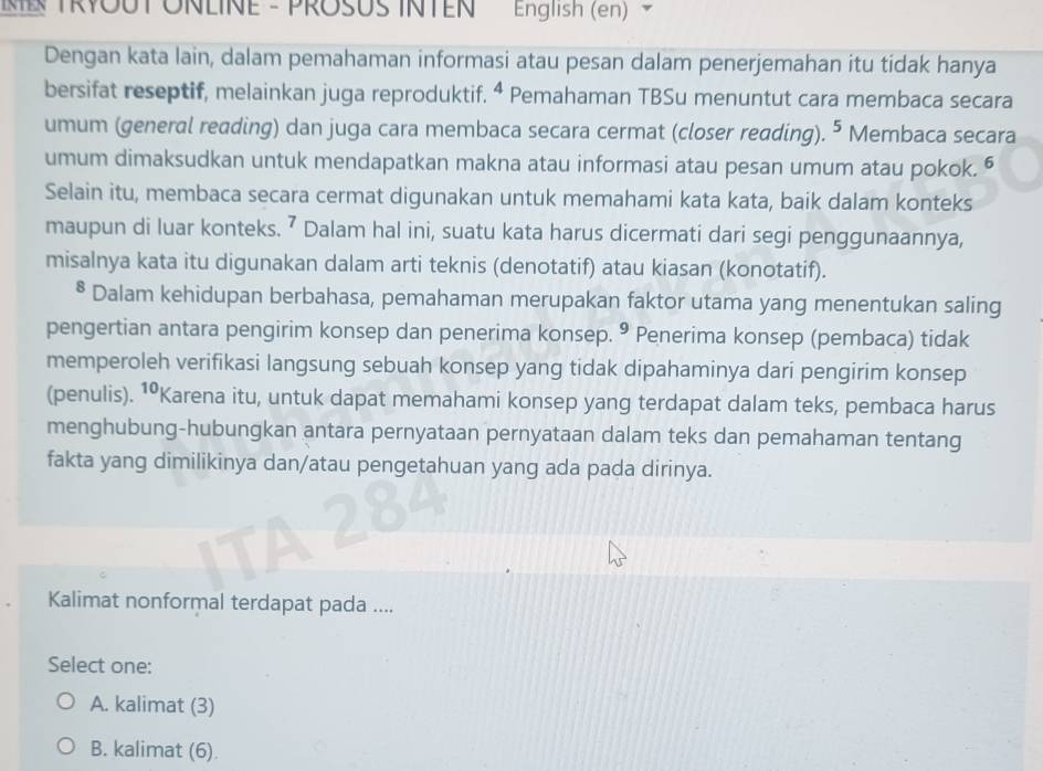 ME TRYOUT ONLINE - PROSUS INTEN English (en) `
Dengan kata lain, dalam pemahaman informasi atau pesan dalam penerjemahan itu tidak hanya
bersifat reseptif, melainkan juga reproduktif. ⁴ Pemahaman TBSu menuntut cara membaca secara
umum (general reading) dan juga cara membaca secara cermat (closer reading). 5 Membaca secara
umum dimaksudkan untuk mendapatkan makna atau informasi atau pesan umum atau pokok. “
Selain itu, membaca secara cermat digunakan untuk memahami kata kata, baik dalam konteks
maupun di luar konteks. ⁷ Dalam hal ini, suatu kata harus dicermati dari segi penggunaannya,
misalnya kata itu digunakan dalam arti teknis (denotatif) atau kiasan (konotatif).
* Dalam kehidupan berbahasa, pemahaman merupakan faktor utama yang menentukan saling
pengertian antara pengirim konsep dan penerima konsep. • Penerima konsep (pembaca) tidak
memperoleh verifikasi langsung sebuah konsep yang tidak dipahaminya dari pengirim konsep
(penulis). †•Karena itu, untuk dapat memahami konsep yang terdapat dalam teks, pembaca harus
menghubung-hubungkan antara pernyataan pernyataan dalam teks dan pemahaman tentang
fakta yang dimilikinya dan/atau pengetahuan yang ada pada dirinya.
Kalimat nonformal terdapat pada ....
Select one:
A. kalimat (3)
B. kalimat (6).