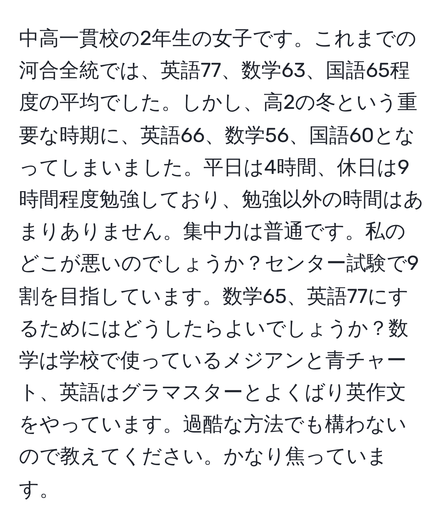 中高一貫校の2年生の女子です。これまでの河合全統では、英語77、数学63、国語65程度の平均でした。しかし、高2の冬という重要な時期に、英語66、数学56、国語60となってしまいました。平日は4時間、休日は9時間程度勉強しており、勉強以外の時間はあまりありません。集中力は普通です。私のどこが悪いのでしょうか？センター試験で9割を目指しています。数学65、英語77にするためにはどうしたらよいでしょうか？数学は学校で使っているメジアンと青チャート、英語はグラマスターとよくばり英作文をやっています。過酷な方法でも構わないので教えてください。かなり焦っています。