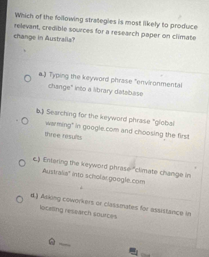 Which of the following strategies is most likely to produce
relevant, credible sources for a research paper on climate
change in Australia?
a.) Typing the keyword phrase "environmental
change" into a library database
b.) Searching for the keyword phrase "global
warming" in google.com and choosing the first
three results
c.) Entering the keyword phrase "climate change in
Australia" into scholar google.com
d.) Asking coworkers or classmates for assistance in
locating research sources