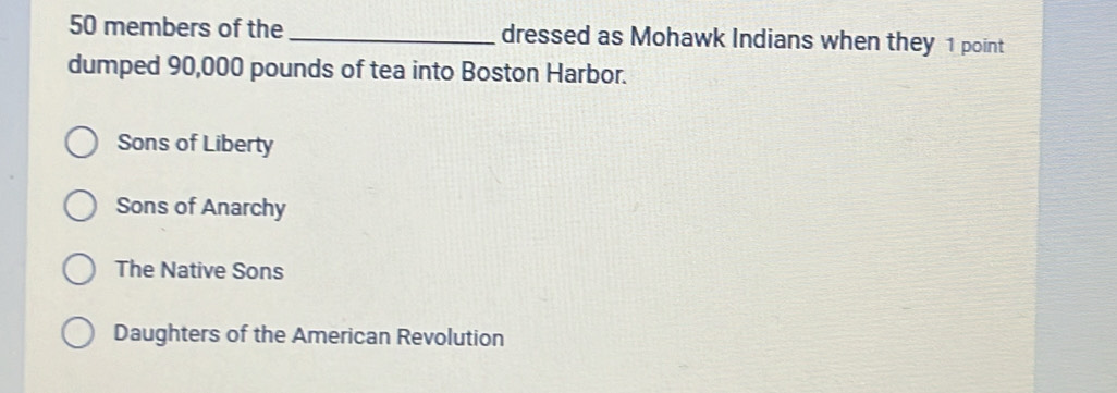 50 members of the _dressed as Mohawk Indians when they 1 point
dumped 90,000 pounds of tea into Boston Harbor.
Sons of Liberty
Sons of Anarchy
The Native Sons
Daughters of the American Revolution