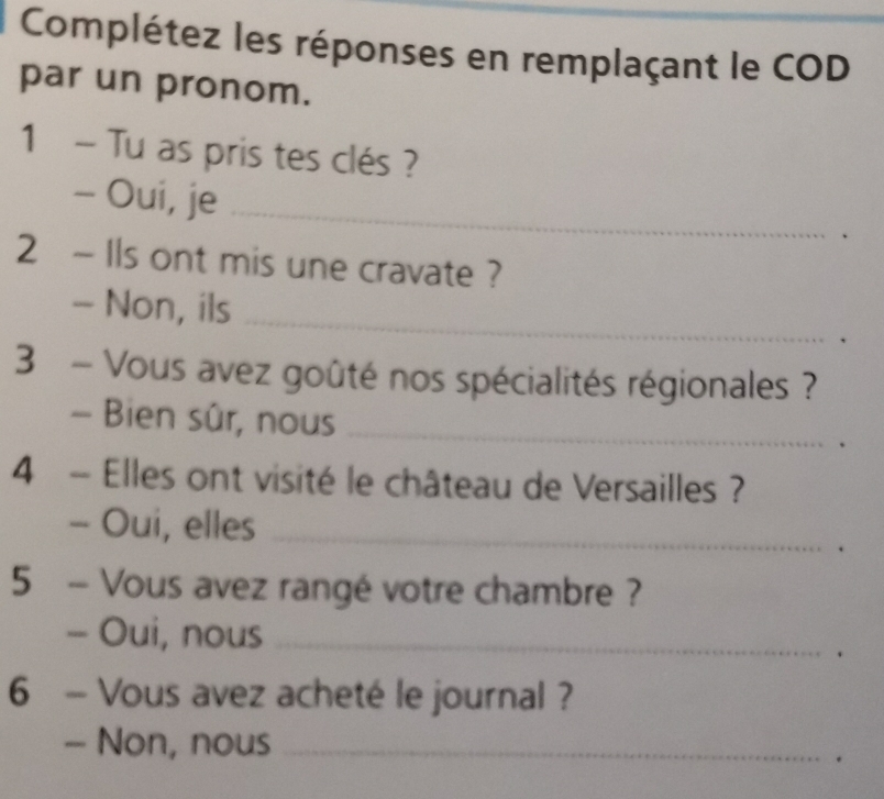 Complétez les réponses en remplaçant le COD 
par un pronom. 
1 - Tu as pris tes clés ? 
- Oui, je_ 
2 ~ Ils ont mis une cravate ? 
_ 
- Non, ils 
3 - Vous avez goûté nos spécialités régionales ? 
- Bien sûr, nous_ 
4 - Elles ont visité le château de Versailles ? 
- Oui, elles_ 
5 - Vous avez rangé votre chambre ? 
- Oui, nous_ 
6 - Vous avez acheté le journal ? 
- Non, nous_