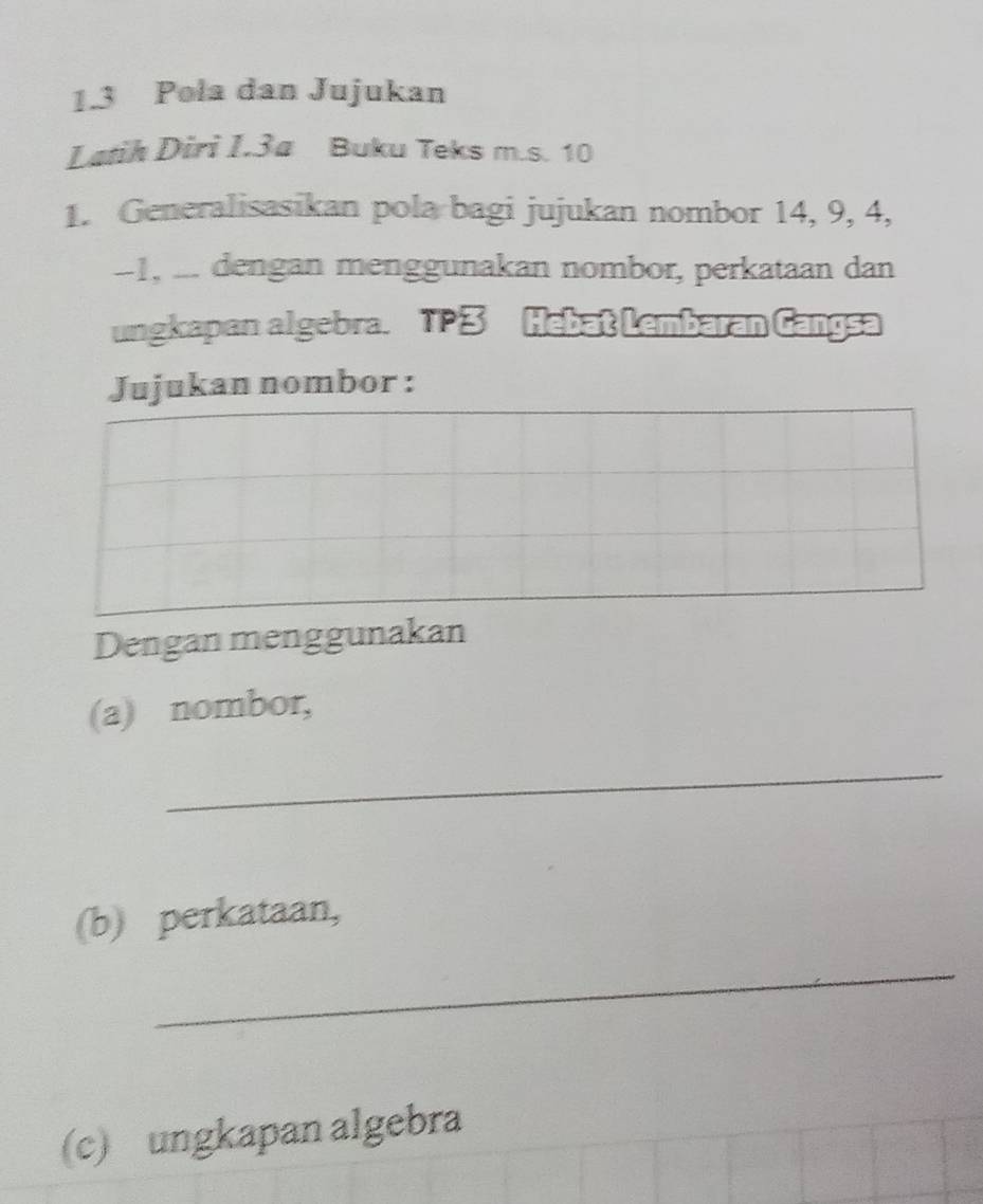 1.3 Pola dan Jujukan 
Latih Diri I.3a Buku Teks m.s. 10
1. Generalisasikan pola bagi jujukan nombor 14, 9, 4,
−1, .. dengan menggunakan nombor, perkataan dan 
ungkapan algebra. 13 Hebat Lembaran Gangsa 
Jujukan nombor : 
Dengan menggunakan 
(a) nombor, 
_ 
(b) perkataan, 
_ 
(c) ungkapan algebra