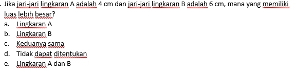 Jika jari-jari lingkaran A adalah 4 cm dan jari-jari lingkaran B adalah 6 cm, mana yang memiliki
luas lebih besar?
a. Lingkaran A
b. Lingkaran B
c. Keduanya sama
d. Tidak dapat ditentukan
e. Lingkaran A dan B