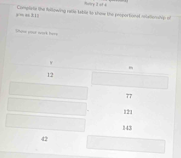 Retry 2 of 4 
Complete the following ratio table to show the proportional relationship of 
jcn as 3:11
Show your work here
y
m
12
77
121
143
42