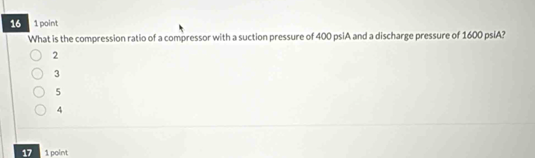 16 1 point
What is the compression ratio of a compressor with a suction pressure of 400 psiA and a discharge pressure of 1600 psiA?
2
3
5
4
17 1 point