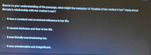 Based on your understanding of the passage, what might the metaphor in "shadow of her mother's hair" imply about
lfemelu's relationship with her mother's hair?
It was a constant and prominent influence in her life.
it caused darkness and fear in her life.
It was literally overshadowing her.
It was unnoticeable and insignificant.