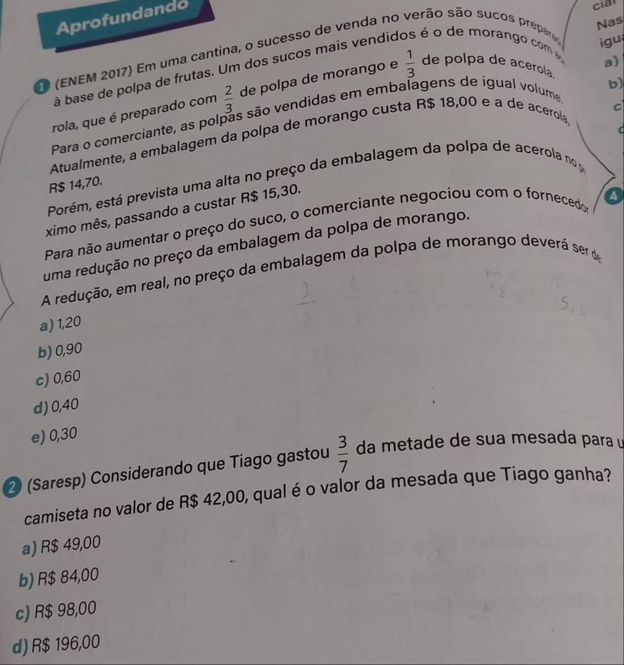 Aprofundando
cia
Nas
O (ENEM 2017) Em uma cantina, o sucesso de venda no verão são sucos prepar
à base de polpa de frutas. Um dos sucos mais vendid é é o de morango com 
gu
a)
rola, que é preparado com  2/3  de polpa de morango e  1/3  de polpa de acerola.
b)
c
Para o comerciante, as polpas são vendidas em embalagens de igual volume

Atualmente, a embalagem da polpa de morango custa R$ 18,00 e à de acerola
Porém, está prevista uma alta no preço da embalagem da polpa de acerola no p
R$ 14,70.
ximo mês, passando a custar R$ 15,30.
a
Para não aumentar o preço do suco, o comerciante negociou com o fornecedos
uma redução no preço da embalagem da polpa de morango.
A redução, em real, no preço da embalagem da polpa de morango deverá ser de
a) 1,20
b) 0,90
c) 0,60
d) 0,40
e) 0,30
② (Saresp) Considerando que Tiago gastou  3/7  da metade de sua mesada para 
camiseta no valor de R$ 42,00, qual é o valor da mesada que Tiago ganha?
a) R$ 49,00
b) R$ 84,00
c) R$ 98,00
d) R$ 196,00