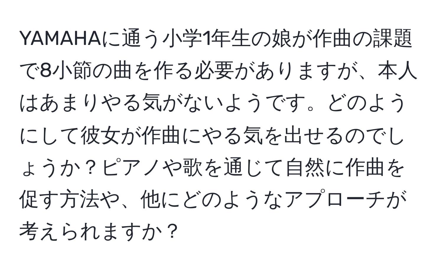 YAMAHAに通う小学1年生の娘が作曲の課題で8小節の曲を作る必要がありますが、本人はあまりやる気がないようです。どのようにして彼女が作曲にやる気を出せるのでしょうか？ピアノや歌を通じて自然に作曲を促す方法や、他にどのようなアプローチが考えられますか？