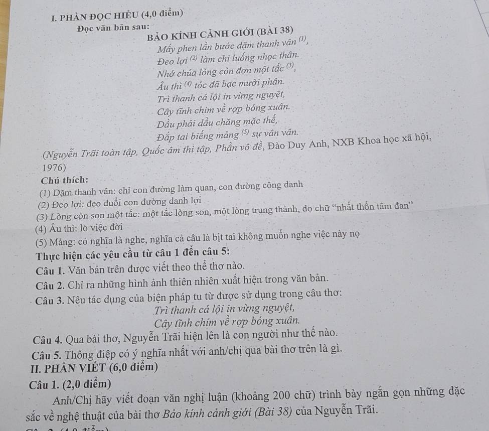 PHÀN ĐQC HIÈU (4,0 điểm)
Đọc văn bản sau:
bảO KÍNH CảNH gIới (bài 38)
Mấy phen lần bước dặm thanh vân ('),
Đeo lợi (²) làm chi luống nhọc thân.
Nhớ chúa lòng còn đơn một tấc ③,
Âu thì  tóc đã bạc mười phân.
Trì thanh cá lội in vừng nguyệt,
Cây tĩnh chim về rợp bóng xuân.
Dầu phải dầu chăng mặc thế,
Đắp tai biếng mảng (s) sự vân vân.
(Nguyễn Trãi toàn tập, Quốc âm thì tập, Phần vô đề, Đào Duy Anh, NXB Khoa học xã hội,
1976)
Chú thích:
(1) Dặm thanh vân: chỉ con đường làm quan, con đường công danh
(2) Đeo lợi: đeo đuổi con đường danh lợi
(3) Lòng còn son một tấc: một tắc lòng son, một lòng trung thành, do chữ “nhất thốn tâm đan”
(4) Âu thì: lo việc đời
(5) Mảng: có nghĩa là nghe, nghĩa cả câu là bịt tai không muốn nghe việc này nọ
Thực hiện các yêu cầu từ câu 1 đến câu 5:
Câu 1. Văn bản trên được viết theo thể thơ nào.
Câu 2. Chỉ ra những hình ảnh thiên nhiên xuất hiện trong văn bản.
Câu 3. Nêu tác dụng của biện pháp tu từ được sử dụng trong câu thơ:
Trì thanh cá lội in vừng nguyệt,
Cây tĩnh chim về rợp bóng xuân.
Câu 4. Qua bài thơ, Nguyễn Trãi hiện lên là con người như thế nào.
Câu 5. Thông điệp có ý nghĩa nhất với anh/chị qua bài thơ trên là gì.
II. PHÀN VIÉT (6,0 điểm)
Câu 1. (2,0 điểm)
Anh/Chị hãy viết đoạn văn nghị luận (khoảng 200 chữ) trình bày ngắn gọn những đặc
sắc về nghệ thuật của bài thơ Bảo kính cảnh giới (Bài 38) của Nguyễn Trãi.