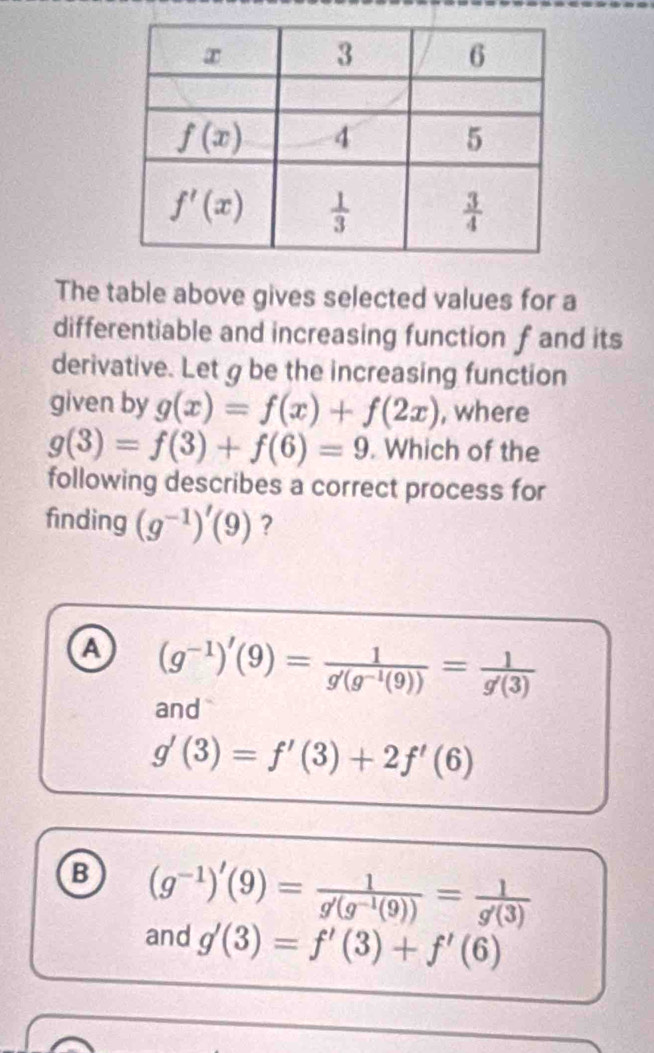 The table above gives selected values for a
differentiable and increasing function f and its
derivative. Let g be the increasing function
given by g(x)=f(x)+f(2x) , where
g(3)=f(3)+f(6)=9. Which of the
following describes a correct process for
finding (g^(-1))'(9) ?
a (g^(-1))'(9)= 1/g'(g^(-1)(9)) = 1/g'(3) 
and
g'(3)=f'(3)+2f'(6)
B (g^(-1))'(9)= 1/g'(g^(-1)(9)) = 1/g'(3) 
and g'(3)=f'(3)+f'(6)