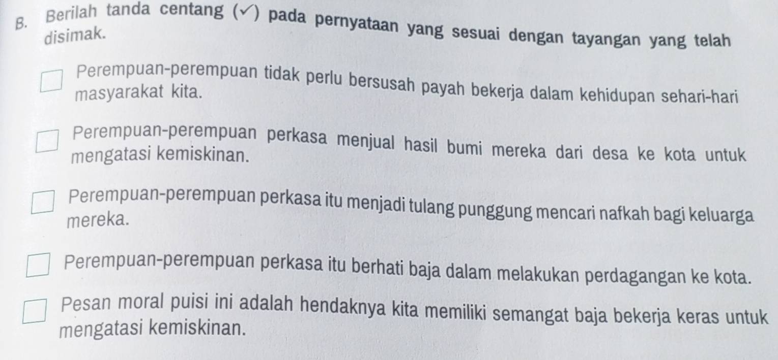 Berilah tanda centang (√) pada pernyataan yang sesuai dengan tayangan yang telah
disimak.
Perempuan-perempuan tidak perlu bersusah payah bekerja dalam kehidupan sehari-hari
masyarakat kita.
Perempuan-perempuan perkasa menjual hasil bumi mereka dari desa ke kota untuk
mengatasi kemiskinan.
Perempuan-perempuan perkasa itu menjadi tulang punggung mencari nafkah bagi keluarga
mereka.
Perempuan-perempuan perkasa itu berhati baja dalam melakukan perdagangan ke kota.
Pesan moral puisi ini adalah hendaknya kita memiliki semangat baja bekerja keras untuk
mengatasi kemiskinan.