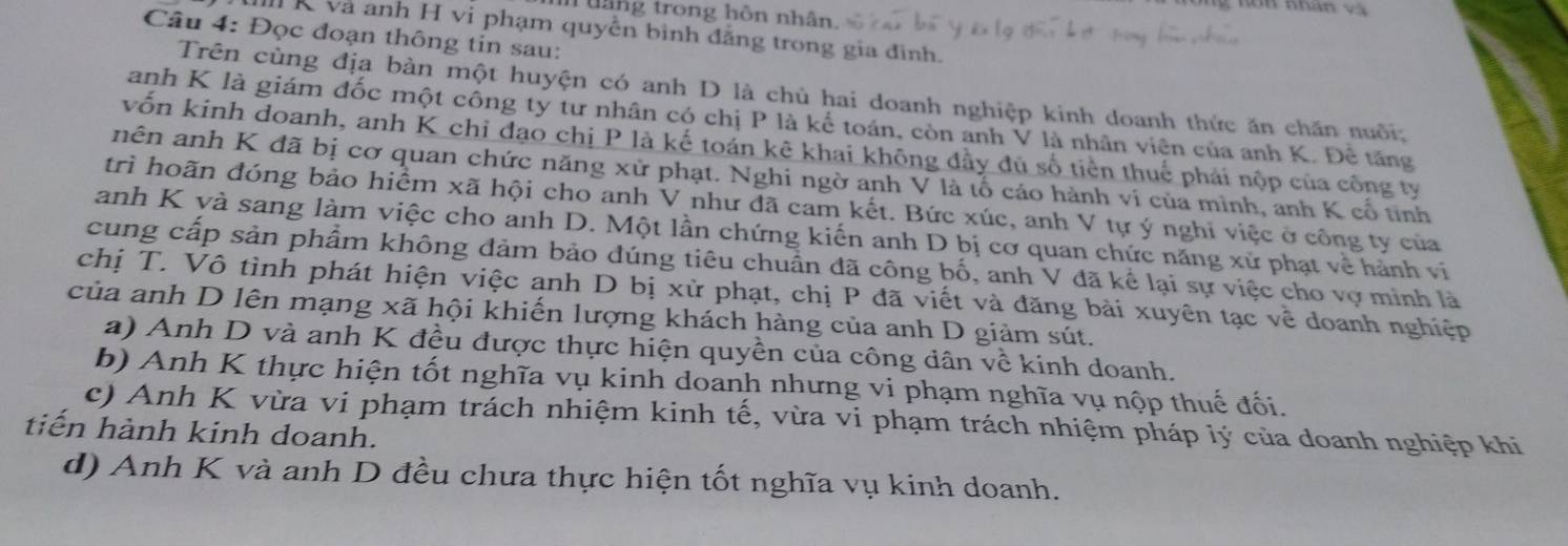 thng trong hôn nhân.
và anh H vi phạm quyền bình đẳng trong gia đình.
Câu 4: Đọc đoạn thông tin sau:
Trên cùng địa bàn một huyện có anh D là chủ hai doanh nghiệp kinh doanh thức ăn chăn nuôi;
anh K là giám đốc một công ty tư nhân có chị P là kế toán, còn anh V là nhân viên của anh K. Đề tăng
vốn kinh doanh, anh K chỉ đạo chị P là kế toán kê khai không đầy đủ số tiền thuế phái nộp của công ty
nên anh K đã bị cơ quan chức năng xử phạt. Nghi ngờ anh V là tổ cáo hành ví của mình, anh K cổ tinh
trì hoãn đóng bảo hiểm xã hội cho anh V như đã cam kết. Bức xúc, anh V tự ý nghi việc ở công ty của
anh K và sang làm việc cho anh D. Một lần chứng kiến anh D bị cơ quan chức năng xử phạt về hành vi
cung cấp sản phẩm không đảm bảo đúng tiêu chuẩn đã công bố, anh V đã kể lại sự việc cho vợ minh là
chị T. Vô tình phát hiện việc anh D bị xử phạt, chị P đã viết và đăng bài xuyên tạc về doanh nghiệp
của anh D lên mạng xã hội khiến lượng khách hàng của anh D giảm sút.
a) Anh D và anh K đều được thực hiện quyền của công dân về kinh doanh.
b) Anh K thực hiện tốt nghĩa vụ kinh doanh nhưng vi phạm nghĩa vụ nộp thuế đối.
c) Anh K vừa vi phạm trách nhiệm kinh tế, vừa vi phạm trách nhiệm pháp lý của doanh nghiệp khi
tiến hành kinh doanh.
d) Anh K và anh D đều chưa thực hiện tốt nghĩa vụ kinh doanh.