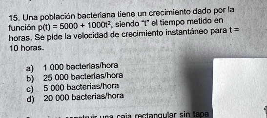 Una población bacteriana tiene un crecimiento dado por la
función p(t)=5000+1000t^2 , siendo “t” el tiempo metido en
horas. Se pide la velocidad de crecimiento instantáneo para t=
10 horas.
a) 1 000 bacterias/hora
b) 25 000 bacterias/hora
c) 5 000 bacterias/hora
d) 20 000 bacterias/hora
a çaía rectangular sin tapa