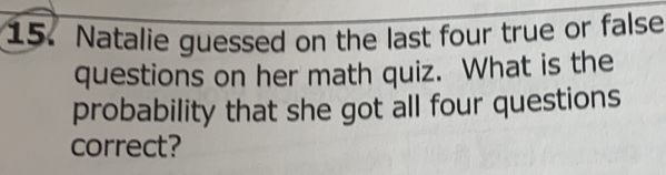 Natalie guessed on the last four true or false
questions on her math quiz. What is the
probability that she got all four questions
correct?