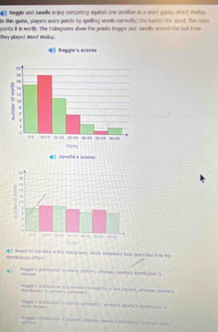 Reggle and Janelle enjoy competing against one another in a word game, Word Wellop.
In this game, players score points by spelling words correctly; the harder the word, the more
points it is worth. The histograms show the points Reggie and Janelle scored the last time
they played Word Wallop.
1) Janelle's scores
(1) Based on the data in the histograms, which statement best describes how the
distributions differ?
skewed. Reggie's distribution is hearly uniform, whereas Janelle's distribution is
Reggle's distribution is symmetric except for a few outhlers, whereas Janelle's
distribution is perfectly symmetric.
more skewed. Reggle's distroution is almost symmetric, whereas Janelle's distribution is
Reggle's distribution is skowed; whereas Janelle's distribution is much more
un form