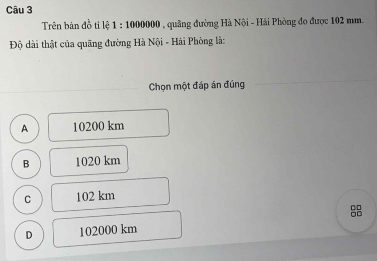 Trên bản đồ tỉ lệ 1:1000000 , quãng đường Hà Nội - Hải Phòng đo được 102 mm.
Độ dài thật của quãng đường Hà Nội - Hải Phòng là:
Chọn một đáp án đúng
A 10200 km
B 1020 km
C 102 km
□□
D 102000 km