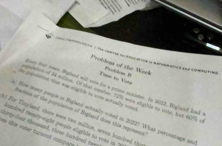 CONC UMATECLDDCA 3 the CENTRE fo EDUCATION in MATHEMATICS and COMPUTINg 
Problem of the Week 
Problem B 
Time to Vote 
very four years. Bigland will vote for a prime minister. In 2022, Bigland had 
the population that was eligible to vote actually voted 
pplation of 34 million. Of that number, 72% were eligible to vote, but 60% c 
) How many people in Bigland actually voted in 2022? What percentage an 
raction of the population of Bigland does this represent 
For Tinyland, there were two million, seven hundred thi 
hundred twenty-eight people eligible to vote in ? 
hirty-four thousand, three hundred twey 
es this voter turnout compare