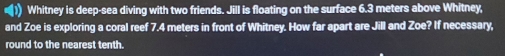 ) Whitney is deep-sea diving with two friends. Jill is floating on the surface 6.3 meters above Whitney, 
and Zoe is exploring a coral reef 7.4 meters in front of Whitney. How far apart are Jill and Zoe? If necessary, 
round to the nearest tenth.