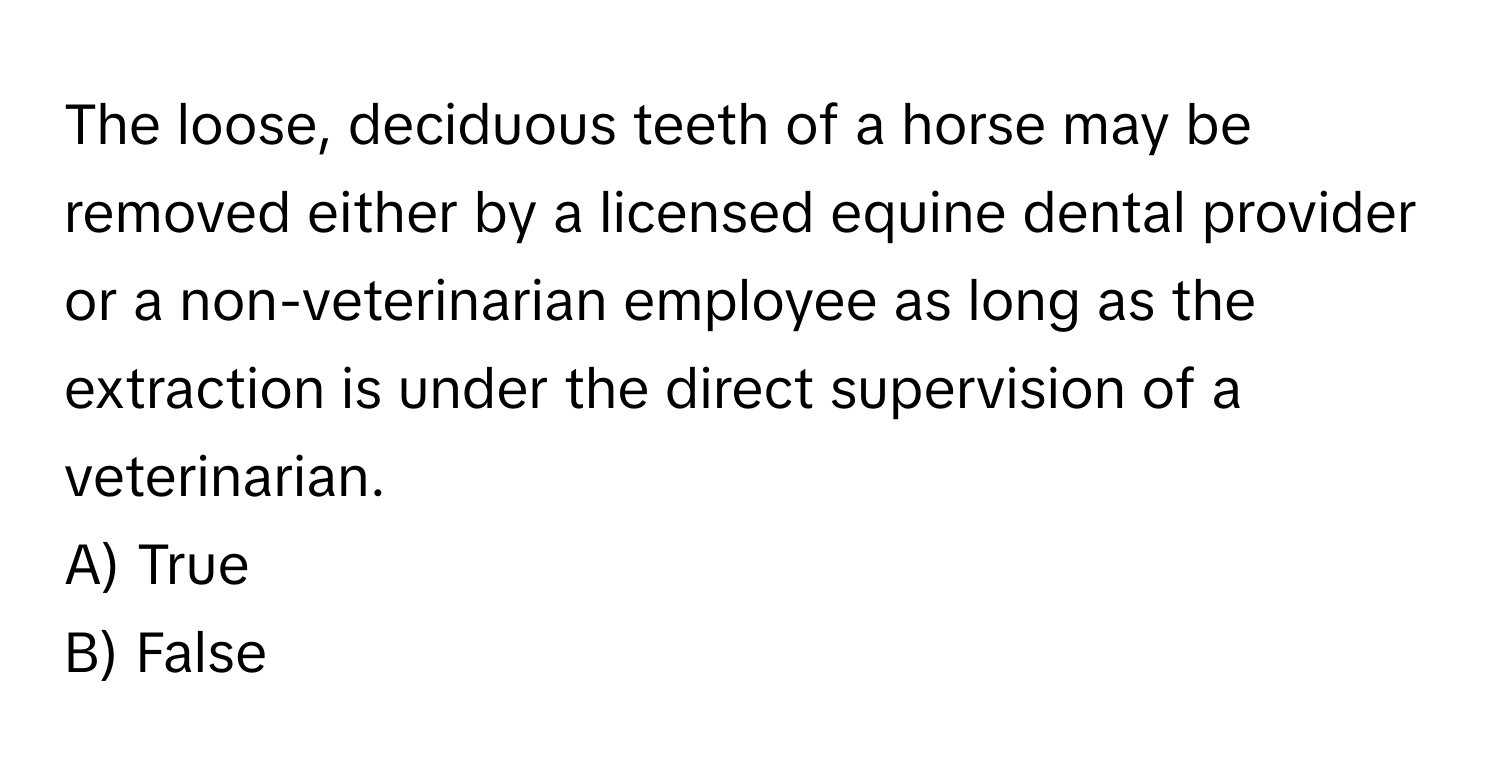 The loose, deciduous teeth of a horse may be removed either by a licensed equine dental provider or a non-veterinarian employee as long as the extraction is under the direct supervision of a veterinarian. 

A) True 
B) False