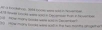 At a bookshop, 3694 books were sold in November.
478 fewer books were sold in December than in November. 
(a) How many books were sold in December? 
(b) How many books were sold in the two months altogether?