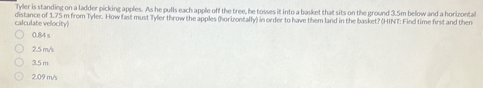 Tyler is standing on a ladder picking apples. As he pulls each apple off the tree, he tosses it into a basket that sits on the ground 3.5m below and a horizontal
distance of 1.75 m from Tyler. How fast must Tyler throw the apples (horizontally) in order to have them land in the basket? (HINT: Find time first and then
calculate velocity)
0.84 s
2.5 m/s
3.5 m
2.09 m/s