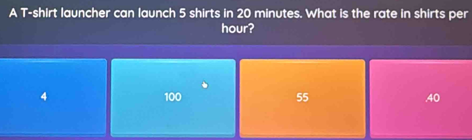 A T-shirt launcher can launch 5 shirts in 20 minutes. What is the rate in shirts per
hour?
4 100 55 . 40