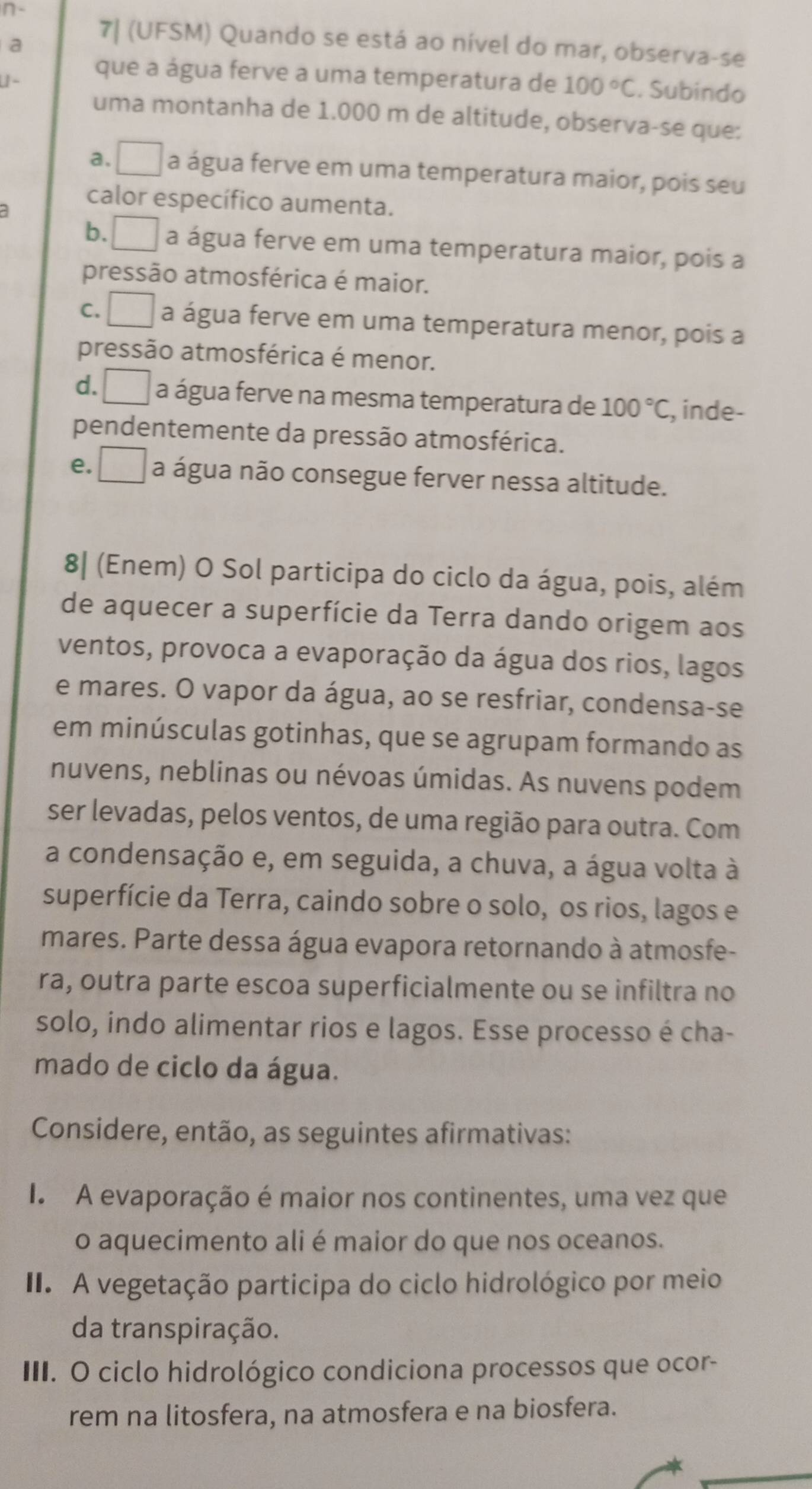 a
7| (UFSM) Quando se está ao nível do mar, observa-se
que a água ferve a uma temperatura de 100°C. Subindo
uma montanha de 1.000 m de altitude, observa-se que:
a. ^□  a água ferve em uma temperatura maior, pois seu
calor específico aumenta.
b. a água ferve em uma temperatura maior, pois a
pressão atmosférica é maior.
C. □ a água ferve em uma temperatura menor, pois a
pressão atmosférica é menor.
d. □ a água ferve na mesma temperatura de 100°C , inde-
pendentemente da pressão atmosférica.
e. □ a água não consegue ferver nessa altitude.
8| (Enem) O Sol participa do ciclo da água, pois, além
de aquecer a superfície da Terra dando origem aos
ventos, provoca a evaporação da água dos rios, lagos
e mares. O vapor da água, ao se resfriar, condensa-se
em minúsculas gotinhas, que se agrupam formando as
nuvens, neblinas ou névoas úmidas. As nuvens podem
ser levadas, pelos ventos, de uma região para outra. Com
a condensação e, em seguida, a chuva, a água volta à
superfície da Terra, caindo sobre o solo, os rios, lagos e
mares. Parte dessa água evapora retornando à atmosfe-
ra, outra parte escoa superficialmente ou se infiltra no
solo, indo alimentar rios e lagos. Esse processo é cha-
mado de ciclo da água.
Considere, então, as seguintes afirmativas:
I. A evaporação é maior nos continentes, uma vez que
o aquecimento ali é maior do que nos oceanos.
I. A vegetação participa do ciclo hidrológico por meio
da transpiração.
III. O ciclo hidrológico condiciona processos que ocor-
rem na litosfera, na atmosfera e na biosfera.