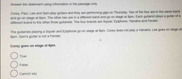 Answer the statement using information in the passage only.
Corey, Paul, Lee and Sam play guitars and they are performing gigs on Thursday. Two of the four are in the same band
and go on stage at 6pm. The other two are in a different band and go on stage at 8pm. Each guitarist plays a guitar of a
different brand to the other three guitarists. The four brands are Squier, Epiphone, Yamaha and Fender.
The guitarists playing a Squier and Epiphone go on stage at 6pm. Corey does not play a Yamaha. Lee goes on stage at
8pm. Sam's guitar is not a Fender.
Corey goes on stage at 6pm.
True
False
Cannot say