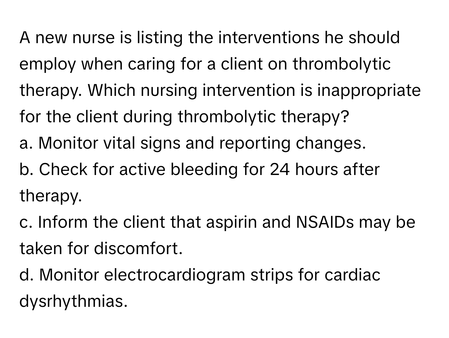 A new nurse is listing the interventions he should employ when caring for a client on thrombolytic therapy. Which nursing intervention is inappropriate for the client during thrombolytic therapy?

a. Monitor vital signs and reporting changes.
b. Check for active bleeding for 24 hours after therapy.
c. Inform the client that aspirin and NSAIDs may be taken for discomfort.
d. Monitor electrocardiogram strips for cardiac dysrhythmias.