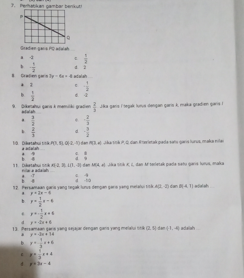 Perhatikan gambar berikut!
Gradien garis PQ adalah ....
a. -2 C.  1/2 
b. - 1/2  d. 2
8. Gradien garis 3y-6x=-8 adalah ....
a 2 C. - 1/2 
b.  1/2 
d. -2
9. Diketahui garis k memiliki gradien  2/3 . Jika garis / tegak lurus dengan garis k, maka gradien garis /
adalah ....
a.  3/2  - 2/3 
c.
b.  2/3  - 3/2 
d.
10. Diketahui titik P(1,5),Q(-2,-1) dan R(3,a). Jika titik P, Q, dan R terletak pada satu garis lurus, maka nilai
a adalah ....
a. -9 c. 8
b⩽ -8 d. 9
11. Diketahui titik K(-2,3),L(1,-3) dan M(4,a). Jika titik K, L, dan M terletak pada satu garis lurus, maka
nilai a adalah ...
a. -7 c. -9
b. -8 d. -10
12. Persamaan garis yang tegak lurus dengan garis yang melalui titik A(2,-2) dan B(-4,1) adalah ....
a. y=2x-6
b. y= 1/2 x-6
C. y=- 1/2 x+6
d. y=-2x+6
13. Persamaan garis yang sejajar dengan garis yang melalui titik (2,5) dan (-1,-4) adalah ....
a. y=-3x+14
b. y=- 1/3 x+6
C y= 1/3 x+4
d y=3x-4