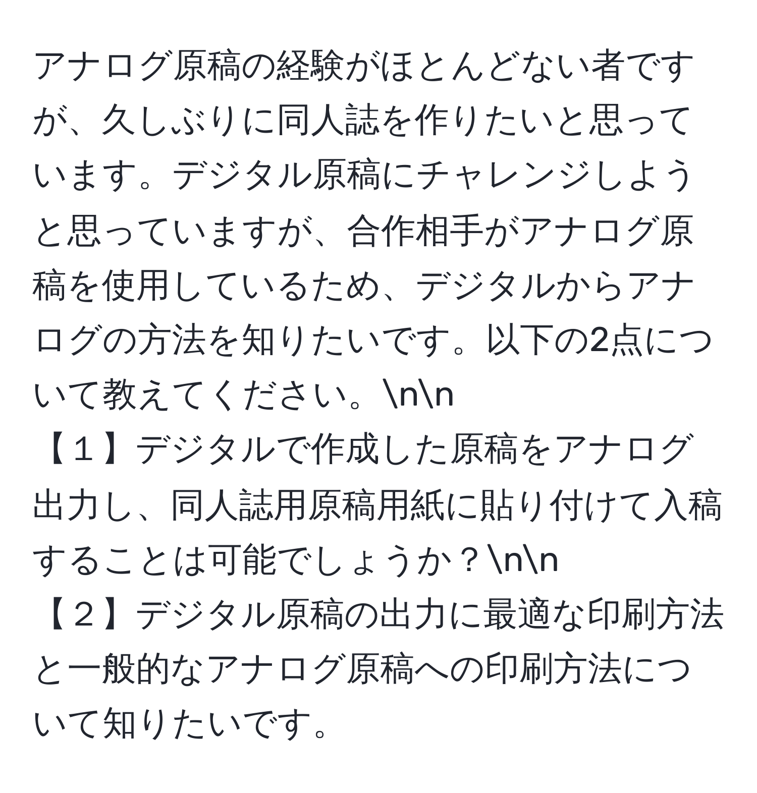 アナログ原稿の経験がほとんどない者ですが、久しぶりに同人誌を作りたいと思っています。デジタル原稿にチャレンジしようと思っていますが、合作相手がアナログ原稿を使用しているため、デジタルからアナログの方法を知りたいです。以下の2点について教えてください。nn
【１】デジタルで作成した原稿をアナログ出力し、同人誌用原稿用紙に貼り付けて入稿することは可能でしょうか？nn
【２】デジタル原稿の出力に最適な印刷方法と一般的なアナログ原稿への印刷方法について知りたいです。