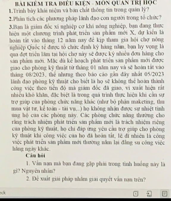 BàI KIÊM TRA ĐIÊU KIỆN - MÔN QUAN TRị Học
1.Trình bày khái niệm và bản chất thông tin trong quản lý?
2.Phân tích các phương pháp lãnh đạo con người trong tổ chức?
3.Bạn là giám đốc xí nghiệp cơ khí nông nghiệp, bạn đang thực
hiện một chương trình phát triển sản phẩm mới X, dự kiển là
hoàn tất vào tháng 12 năm nay đề kịp tham gia hội chợ nông
nghiệp Quốc tế được tổ chức định kỳ hàng năm, bạn hy vọng là
qua đợt triển lãm tại hội chợ này sẽ được ký nhiều đơn hàng cho
sản phâm mới. Mặc dù kể hoạch phát triển sản phẩm mới được
giao cho phòng kỹ thuật từ tháng 01 năm nay và sẽ hoàn tất vào
tháng 08/2023, thế nhưng theo báo cáo gần đây nhất 05/2023
lãành đạo phòng kỹ thuật cho biểt là họ sẽ không thể hoàn thành
công việc theo tiền độ mà giám đốc đã giao, vì xuất hiện rất
nhiều khó khăn, đặc biệt là trong quá trình thực hiện khi cần sự
trợ giúp của phòng chức năng khác (như bộ phận maketing, thu
mua vật tư, kể toán - tài vụ,..) họ không nhận được sự nhiệt tình
ung hộ của các phòng này. Các phòng chức năng thường cho
răng trách nhiệm phát triển sản phẩm mới là trách nhiệm riêng
của phòng kỹ thuật, họ chi đáp ứng yêu câu trợ giúp cho phòng
kỹ thuật khi công việc của họ đã hoàn tất, lẽ dĩ nhiên là công
việc phát triển sản phẩm mới thường năm lại đăng su công việc
hằng ngày khác.
Câu hỏi
1. Vấn nạn mà bạn đang gặp phải trong tình huống này là
gì? Nguyên nhân?
2. Để xuất giải pháp nhăm giải quyết vấn nạn trên?
eck