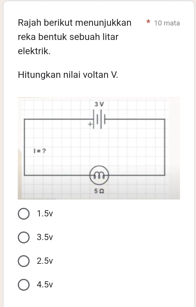 Rajah berikut menunjukkan * 10 mata
reka bentuk sebuah litar
elektrik.
Hitungkan nilai voltan V.
1.5v
3.5v
2.5v
4.5v