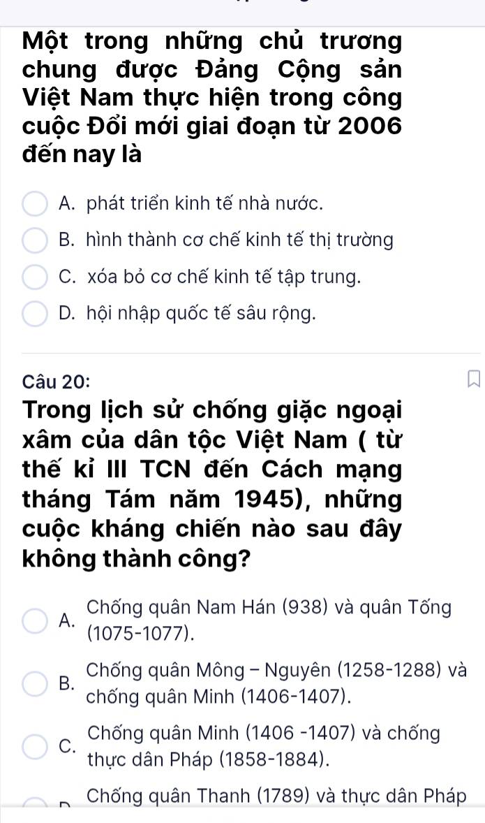 Một trong những chủ trương
chung được Đảng Cộng sản
Việt Nam thực hiện trong công
cuộc Đổi mới giai đoạn từ 2006
đến nay là
A. phát triển kinh tế nhà nước.
B. hình thành cơ chế kinh tế thị trường
C. xóa bỏ cơ chế kinh tế tập trung.
D. hội nhập quốc tế sâu rộng.
Câu 20:
Trong lịch sử chống giặc ngoại
xâm của dân tộc Việt Nam ( từ
thế kỉ III TCN đến Cách mạng
tháng Tám năm 1945), những
cuộc kháng chiến nào sau đây
không thành công?
Chống quân Nam Hán (938) và quân Tống
A. (1075-1077).
B. Chống quân Mông - Nguyên (1258-1288) và
chống quân Minh (1406-1407).
C. Chống quân Minh (1406 -1407) và chống
thực dân Pháp (1858-1884).
Chống quân Thanh (1789) và thực dân Pháp