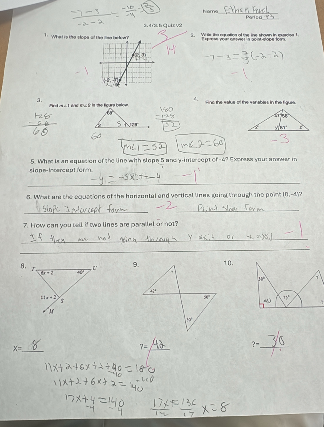 Name_
Period
3.4/3.5 Quiz v2
1、 What is the slope of the line below? 2. Write the equation of the line shown in exercise 1.
Express your answer in point-slope form.
4.
3. Find the value of the variables in the figure.
Find m∠ 1 and m∠ 2 in the figure below.
68°
2 128°
5. What is an equation of the line with slope 5 and y-intercept of -4? Express your answer in
slope-intercept form.
_
6. What are the equations of the horizontal and vertical lines going through the point (0,-4) ?
_
_
7. How can you tell if two lines are parallel or not?
_
_
8.
10.
_ X=
?= _
?= _