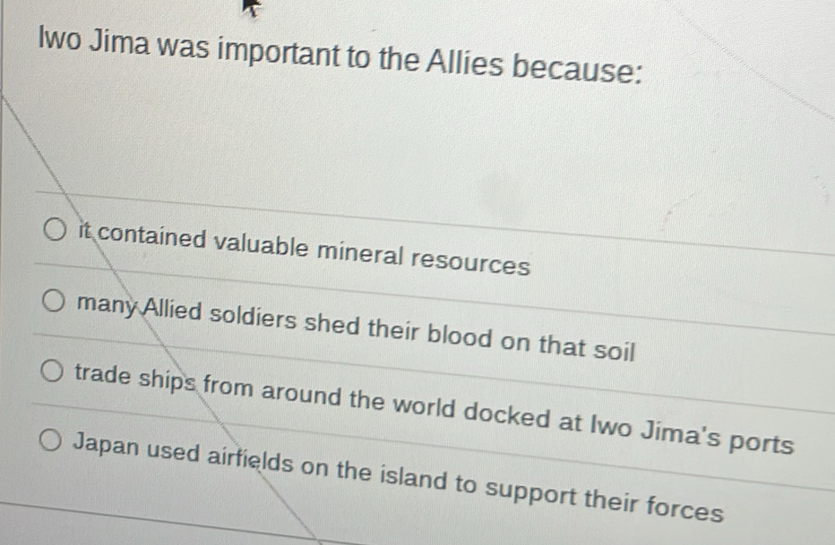 lwo Jima was important to the Allies because:
it contained valuable mineral resources
many Allied soldiers shed their blood on that soil
trade ships from around the world docked at Iwo Jima's ports
Japan used airfields on the island to support their forces