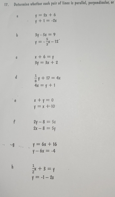 Determine whether each pair of lines is parallel, perpendicular, or 
a y=2x+6
y+1=-2x
b 3y-5x=9
y=- 5/3 x-12
C x+6=y
3y=3x+2
d  1/8 y+17=4x
4x=y+1
e x+y=0
y=x+10
f 2y-8=5x
2x-8=5y
-9 y=6x+16
y-6x=-4
h  1/2 x+3=y
y=-1-2x